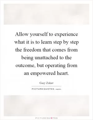 Allow yourself to experience what it is to learn step by step the freedom that comes from being unattached to the outcome, but operating from an empowered heart Picture Quote #1