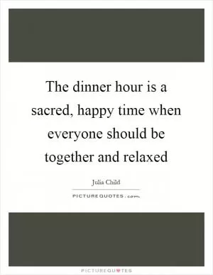 The dinner hour is a sacred, happy time when everyone should be together and relaxed Picture Quote #1