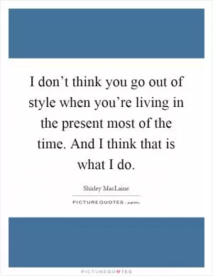 I don’t think you go out of style when you’re living in the present most of the time. And I think that is what I do Picture Quote #1