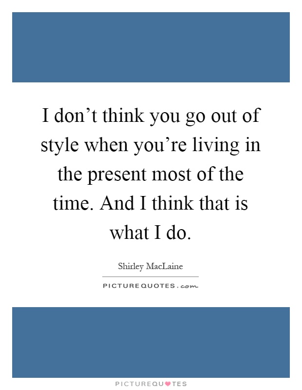 I don't think you go out of style when you're living in the present most of the time. And I think that is what I do Picture Quote #1