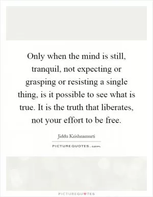 Only when the mind is still, tranquil, not expecting or grasping or resisting a single thing, is it possible to see what is true. It is the truth that liberates, not your effort to be free Picture Quote #1