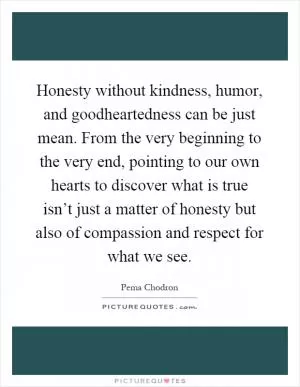 Honesty without kindness, humor, and goodheartedness can be just mean. From the very beginning to the very end, pointing to our own hearts to discover what is true isn’t just a matter of honesty but also of compassion and respect for what we see Picture Quote #1