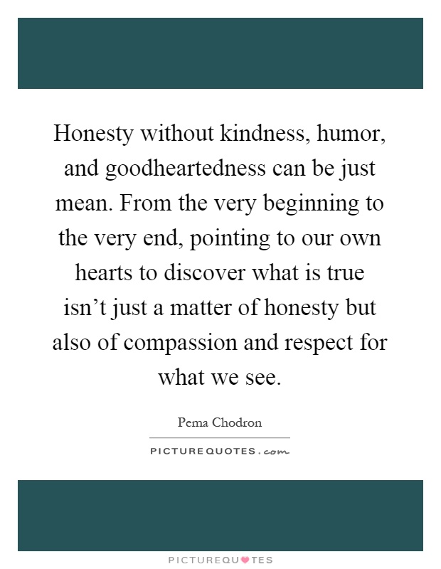 Honesty without kindness, humor, and goodheartedness can be just mean. From the very beginning to the very end, pointing to our own hearts to discover what is true isn't just a matter of honesty but also of compassion and respect for what we see Picture Quote #1