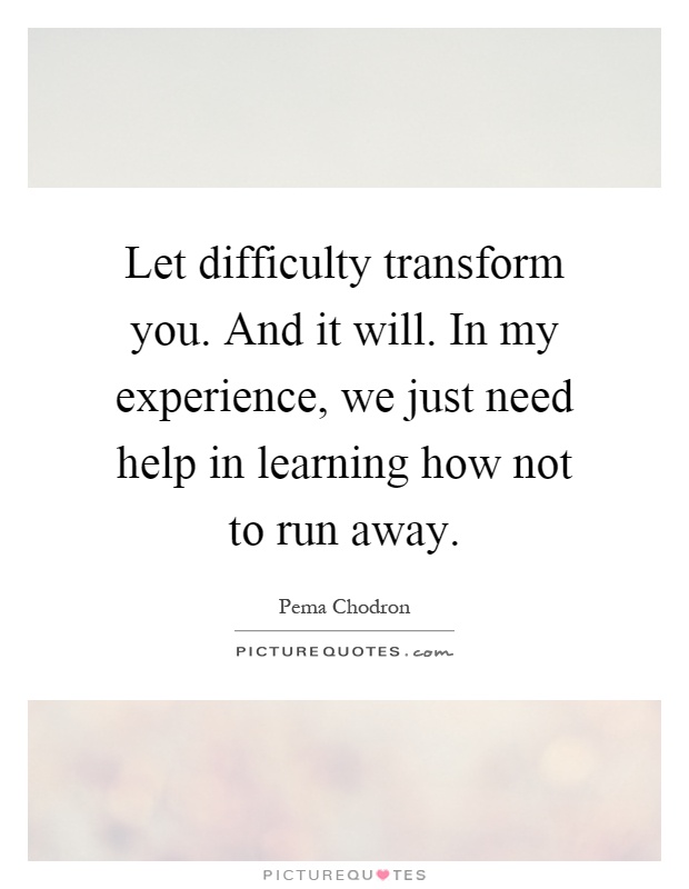 Let difficulty transform you. And it will. In my experience, we just need help in learning how not to run away Picture Quote #1
