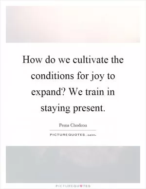 How do we cultivate the conditions for joy to expand? We train in staying present Picture Quote #1
