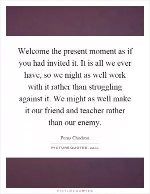 Welcome the present moment as if you had invited it. It is all we ever have, so we night as well work with it rather than struggling against it. We might as well make it our friend and teacher rather than our enemy Picture Quote #1