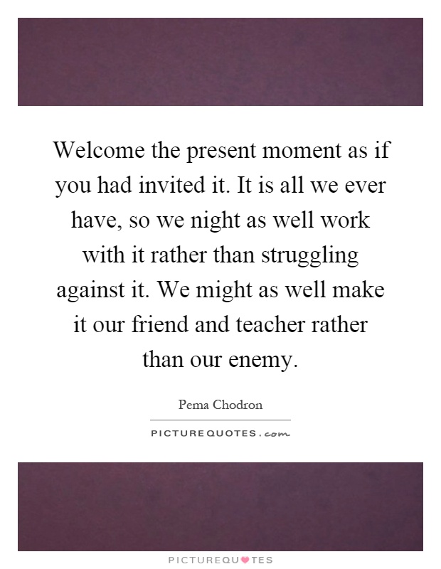 Welcome the present moment as if you had invited it. It is all we ever have, so we night as well work with it rather than struggling against it. We might as well make it our friend and teacher rather than our enemy Picture Quote #1