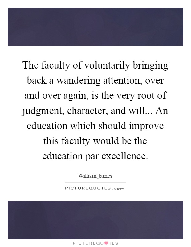 The faculty of voluntarily bringing back a wandering attention, over and over again, is the very root of judgment, character, and will... An education which should improve this faculty would be the education par excellence Picture Quote #1