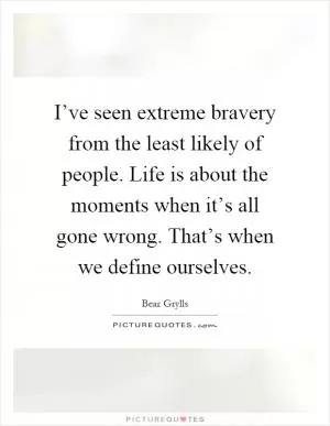 I’ve seen extreme bravery from the least likely of people. Life is about the moments when it’s all gone wrong. That’s when we define ourselves Picture Quote #1