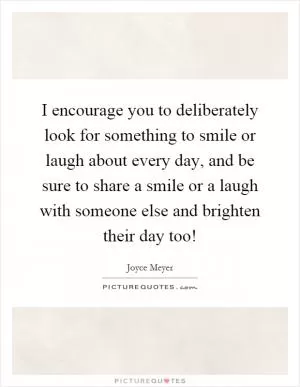 I encourage you to deliberately look for something to smile or laugh about every day, and be sure to share a smile or a laugh with someone else and brighten their day too! Picture Quote #1