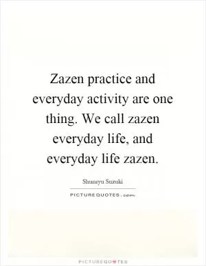 Zazen practice and everyday activity are one thing. We call zazen everyday life, and everyday life zazen Picture Quote #1