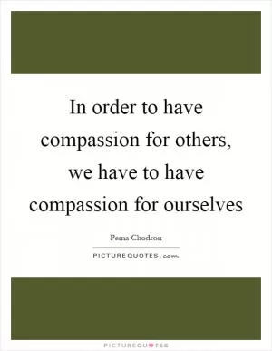 In order to have compassion for others, we have to have compassion for ourselves Picture Quote #1