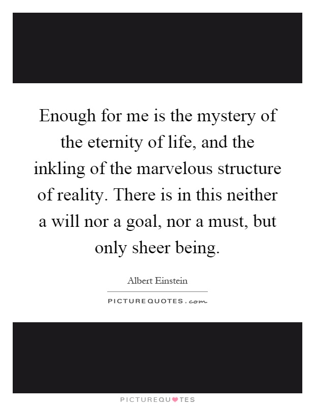Enough for me is the mystery of the eternity of life, and the inkling of the marvelous structure of reality. There is in this neither a will nor a goal, nor a must, but only sheer being Picture Quote #1