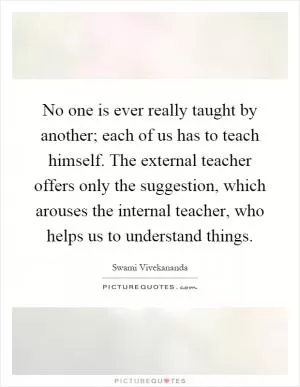 No one is ever really taught by another; each of us has to teach himself. The external teacher offers only the suggestion, which arouses the internal teacher, who helps us to understand things Picture Quote #1