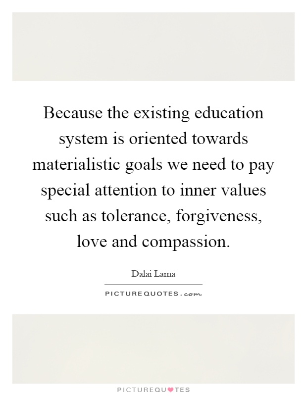 Because the existing education system is oriented towards materialistic goals we need to pay special attention to inner values such as tolerance, forgiveness, love and compassion Picture Quote #1