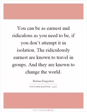 You can be as earnest and ridiculous as you need to be, if you don’t attempt it in isolation. The ridiculously earnest are known to travel in groups. And they are known to change the world Picture Quote #1