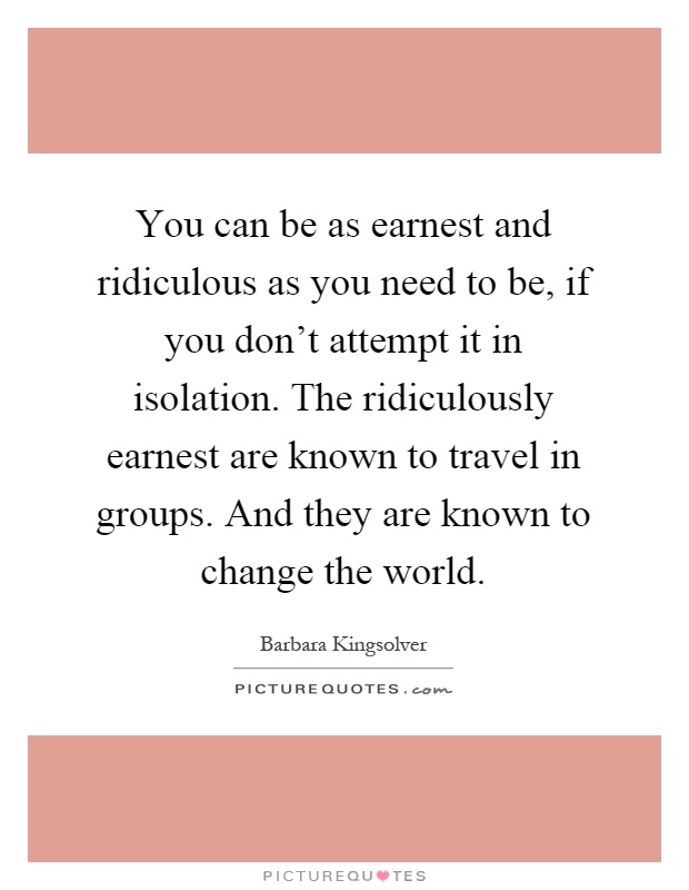 You can be as earnest and ridiculous as you need to be, if you don't attempt it in isolation. The ridiculously earnest are known to travel in groups. And they are known to change the world Picture Quote #1