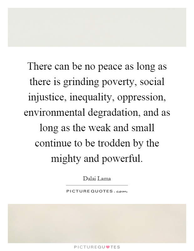 There can be no peace as long as there is grinding poverty, social injustice, inequality, oppression, environmental degradation, and as long as the weak and small continue to be trodden by the mighty and powerful Picture Quote #1