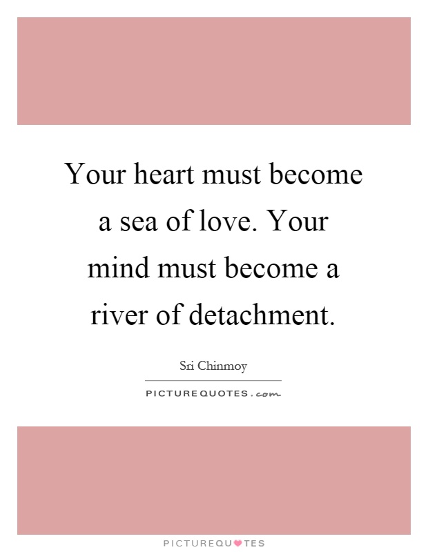 Your heart must become a sea of love. Your mind must become a river of detachment Picture Quote #1