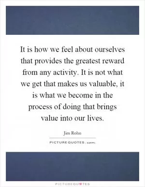 It is how we feel about ourselves that provides the greatest reward from any activity. It is not what we get that makes us valuable, it is what we become in the process of doing that brings value into our lives Picture Quote #1