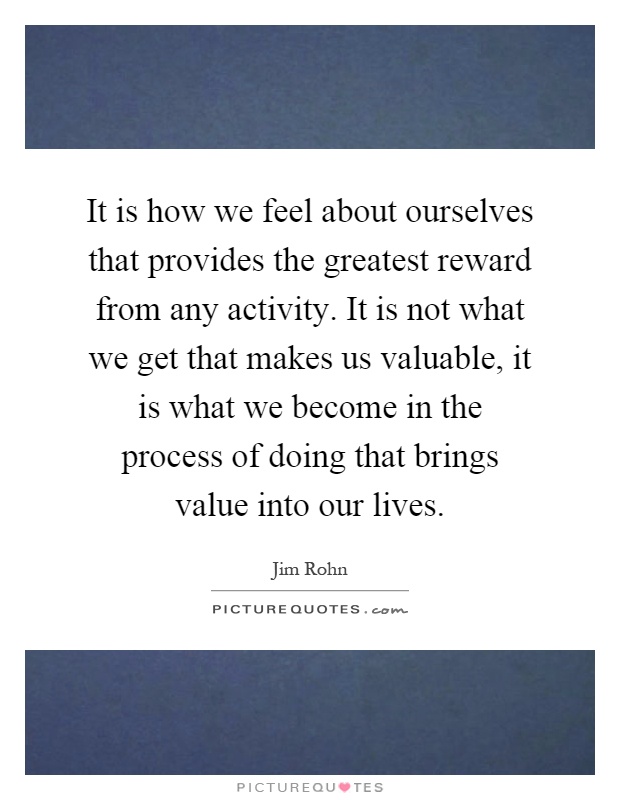 It is how we feel about ourselves that provides the greatest reward from any activity. It is not what we get that makes us valuable, it is what we become in the process of doing that brings value into our lives Picture Quote #1