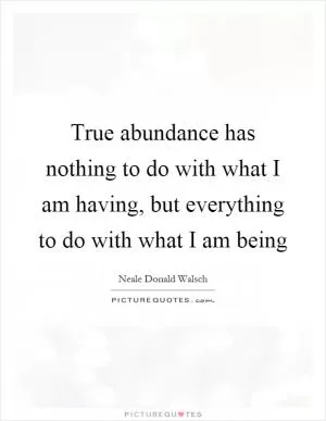 True abundance has nothing to do with what I am having, but everything to do with what I am being Picture Quote #1
