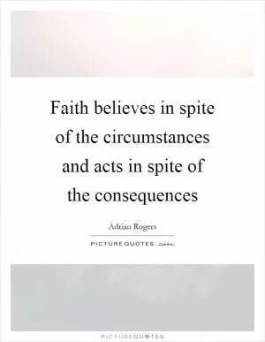Faith believes in spite of the circumstances and acts in spite of the consequences Picture Quote #1
