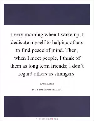 Every morning when I wake up, I dedicate myself to helping others to find peace of mind. Then, when I meet people, I think of them as long term friends; I don’t regard others as strangers Picture Quote #1