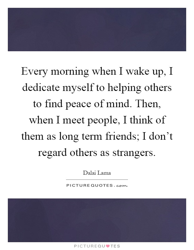 Every morning when I wake up, I dedicate myself to helping others to find peace of mind. Then, when I meet people, I think of them as long term friends; I don't regard others as strangers Picture Quote #1