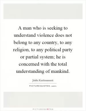 A man who is seeking to understand violence does not belong to any country, to any religion, to any political party or partial system; he is concerned with the total understanding of mankind Picture Quote #1