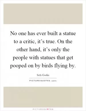 No one has ever built a statue to a critic, it’s true. On the other hand, it’s only the people with statues that get pooped on by birds flying by Picture Quote #1