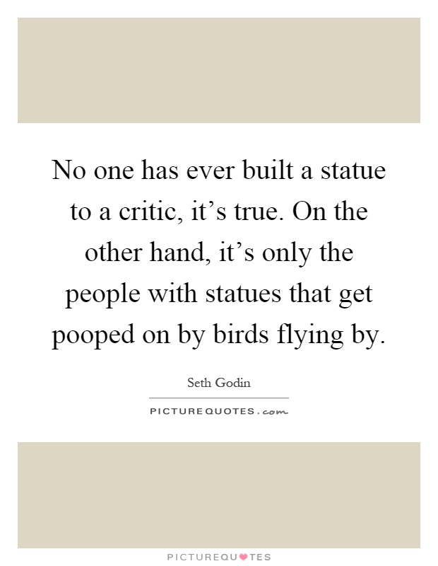 No one has ever built a statue to a critic, it's true. On the other hand, it's only the people with statues that get pooped on by birds flying by Picture Quote #1