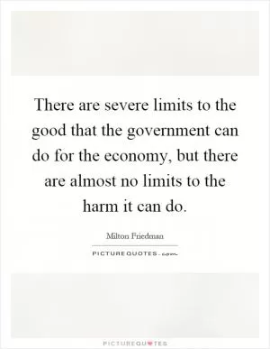 There are severe limits to the good that the government can do for the economy, but there are almost no limits to the harm it can do Picture Quote #1