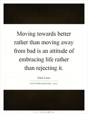 Moving towards better rather than moving away from bad is an attitude of embracing life rather than rejecting it Picture Quote #1