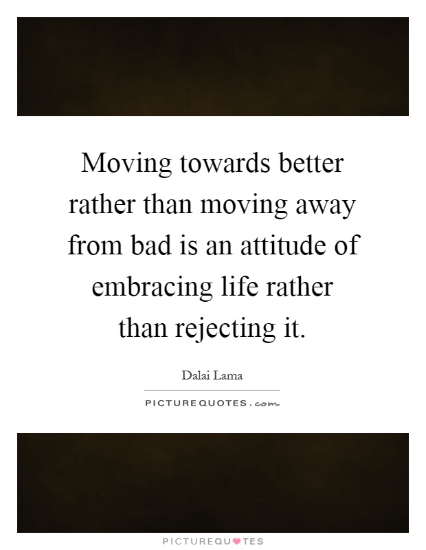Moving towards better rather than moving away from bad is an attitude of embracing life rather than rejecting it Picture Quote #1