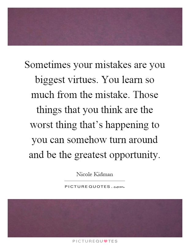 Sometimes your mistakes are you biggest virtues. You learn so much from the mistake. Those things that you think are the worst thing that's happening to you can somehow turn around and be the greatest opportunity Picture Quote #1