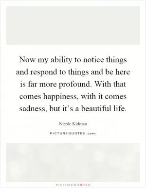 Now my ability to notice things and respond to things and be here is far more profound. With that comes happiness, with it comes sadness, but it’s a beautiful life Picture Quote #1