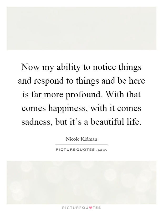 Now my ability to notice things and respond to things and be here is far more profound. With that comes happiness, with it comes sadness, but it's a beautiful life Picture Quote #1