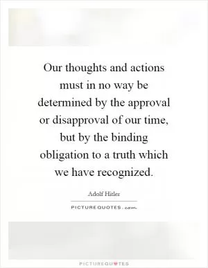 Our thoughts and actions must in no way be determined by the approval or disapproval of our time, but by the binding obligation to a truth which we have recognized Picture Quote #1