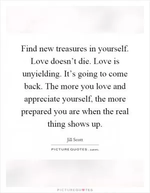 Find new treasures in yourself. Love doesn’t die. Love is unyielding. It’s going to come back. The more you love and appreciate yourself, the more prepared you are when the real thing shows up Picture Quote #1