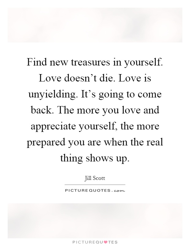 Find new treasures in yourself. Love doesn't die. Love is unyielding. It's going to come back. The more you love and appreciate yourself, the more prepared you are when the real thing shows up Picture Quote #1