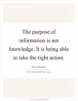 The purpose of information is not knowledge. It is being able to take the right action Picture Quote #1