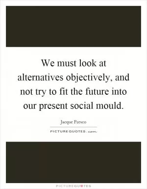 We must look at alternatives objectively, and not try to fit the future into our present social mould Picture Quote #1