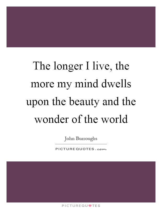 The longer I live, the more my mind dwells upon the beauty and the wonder of the world Picture Quote #1
