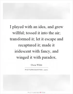 I played with an idea, and grew willful; tossed it into the air; transformed it; let it escape and recaptured it; made it iridescent with fancy, and winged it with paradox Picture Quote #1