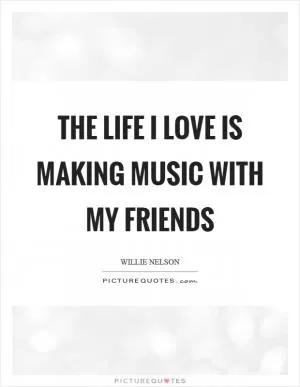 The life I love is making music with my friends Picture Quote #1