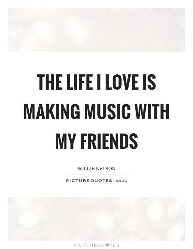The life I love is making music with my friends Picture Quote #1