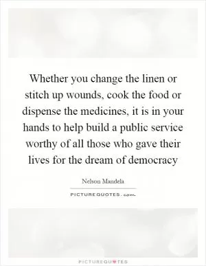 Whether you change the linen or stitch up wounds, cook the food or dispense the medicines, it is in your hands to help build a public service worthy of all those who gave their lives for the dream of democracy Picture Quote #1
