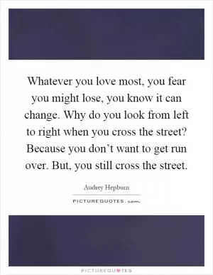 Whatever you love most, you fear you might lose, you know it can change. Why do you look from left to right when you cross the street? Because you don’t want to get run over. But, you still cross the street Picture Quote #1