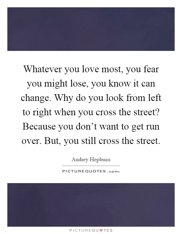 Whatever you love most, you fear you might lose, you know it can change. Why do you look from left to right when you cross the street? Because you don't want to get run over. But, you still cross the street Picture Quote #1